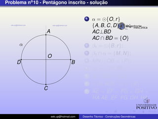 Problema no 10 - Pentagono inscrito - solucao
                     ´                    ¸˜


                                             1    α = {O, r }
                                                  {A, B, C, D} ∈ α;
                  A                               AC⊥BD
                                                  AC ∩ BD = {O}
      α                                      2    β1 = {B, r };
                                             3    β1 ∩ α = {M, N};
                  O
     D                              B        4    MN ∩ OB = {P};
                                             5    β2 = {P, PA};
                                             6    β2 ∩ OD = {Q};
                                             7      {A, AQ} ∩ α = {E}
                 C                           8    AE = EF = FG = GH =
                                                  HA AE, EF , FG, GH, HA;


                      eek.up@hotmail.com            ´               ¸˜       ´
                                           Desenho Tecnico - Construcoes Geometricas
 
