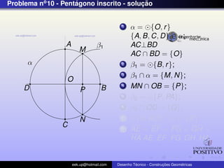 Problema no 10 - Pentagono inscrito - solucao
                     ´                    ¸˜


                                             1    α = {O, r }
                                                  {A, B, C, D} ∈ α;
                  A               β1              AC⊥BD
                         M
                                                  AC ∩ BD = {O}
      α                                      2    β1 = {B, r };
                                             3    β1 ∩ α = {M, N};
                  O
     D                              B        4    MN ∩ OB = {P};
                          P
                                             5    β2 = {P, PA};
                                             6    β2 ∩ OD = {Q};
                         N                   7      {A, AQ} ∩ α = {E}
                 C                           8    AE = EF = FG = GH =
                                                  HA AE, EF , FG, GH, HA;


                      eek.up@hotmail.com            ´               ¸˜       ´
                                           Desenho Tecnico - Construcoes Geometricas
 