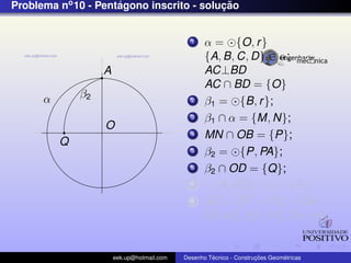Problema no 10 - Pentagono inscrito - solucao
                     ´                    ¸˜


                                              1    α = {O, r }
                                                   {A, B, C, D} ∈ α;
                   A                               AC⊥BD
                                                   AC ∩ BD = {O}
      α       β2                              2    β1 = {B, r };
                                              3    β1 ∩ α = {M, N};
                   O
                                              4    MN ∩ OB = {P};
          Q
                                              5    β2 = {P, PA};
                                              6    β2 ∩ OD = {Q};
                                              7      {A, AQ} ∩ α = {E}
                                              8    AE = EF = FG = GH =
                                                   HA AE, EF , FG, GH, HA;


                       eek.up@hotmail.com            ´               ¸˜       ´
                                            Desenho Tecnico - Construcoes Geometricas
 