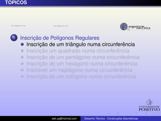 ´
TOPICOS




  1         ¸˜
      Inscricao de Pol´gonos Regulares
                      ı
               ¸˜           ˆ                      ˆ
         Inscricao de um triangulo numa circunferencia
               ¸˜                              ˆ
         Inscricao um quadrado numa circunferencia
               ¸˜                ´
         Inscricao de um pentagono numa circunferencia ˆ
               ¸˜              ´
         Inscricao de um hexagono numa circunferenciaˆ
                           ´                     ˆ
         Inscrever um heptagono numa circunferencia
               ¸˜             ´                     ˆ
         Inscricao de um octogono numa circunferencia




                   eek.up@hotmail.com            ´               ¸˜       ´
                                        Desenho Tecnico - Construcoes Geometricas
 
