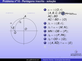 Problema no 10 - Pentagono inscrito - solucao
                     ´                    ¸˜


                                              1    α = {O, r }
                                                   {A, B, C, D} ∈ α;
                   A                               AC⊥BD
                                                   AC ∩ BD = {O}
      α       β2                              2    β1 = {B, r };
          E                                   3    β1 ∩ α = {M, N};
                   O
                                              4    MN ∩ OB = {P};
          Q
                                              5    β2 = {P, PA};
                                              6    β2 ∩ OD = {Q};
                                              7      {A, AQ} ∩ α = {E}
                                              8    AE = EF = FG = GH =
                                                   HA AE, EF , FG, GH, HA;


                       eek.up@hotmail.com            ´               ¸˜       ´
                                            Desenho Tecnico - Construcoes Geometricas
 
