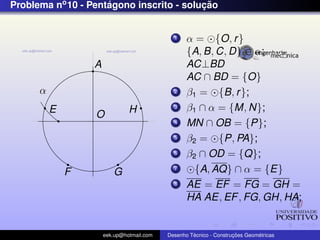 Problema no 10 - Pentagono inscrito - solucao
                     ´                    ¸˜


                                             1    α = {O, r }
                                                  {A, B, C, D} ∈ α;
                  A                               AC⊥BD
                                                  AC ∩ BD = {O}
      α                                      2    β1 = {B, r };
          E                    H             3    β1 ∩ α = {M, N};
                  O
                                             4    MN ∩ OB = {P};
                                             5    β2 = {P, PA};
                                             6    β2 ∩ OD = {Q};
              F          G                   7      {A, AQ} ∩ α = {E}
                                             8    AE = EF = FG = GH =
                                                  HA AE, EF , FG, GH, HA;


                      eek.up@hotmail.com            ´               ¸˜       ´
                                           Desenho Tecnico - Construcoes Geometricas
 