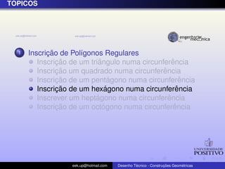 ´
TOPICOS




  1         ¸˜
      Inscricao de Pol´gonos Regulares
                      ı
               ¸˜           ˆ                      ˆ
         Inscricao de um triangulo numa circunferencia
               ¸˜                              ˆ
         Inscricao um quadrado numa circunferencia
               ¸˜                ´
         Inscricao de um pentagono numa circunferencia ˆ
               ¸˜              ´
         Inscricao de um hexagono numa circunferenciaˆ
                           ´                     ˆ
         Inscrever um heptagono numa circunferencia
               ¸˜             ´                     ˆ
         Inscricao de um octogono numa circunferencia




                   eek.up@hotmail.com            ´               ¸˜       ´
                                        Desenho Tecnico - Construcoes Geometricas
 