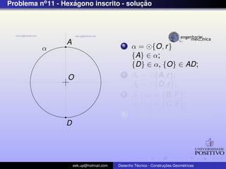Problema no 11 - Hexagono inscrito - solucao
                    ´                    ¸˜




                  A
          α                                  1    α = {O, r }
                                                  {A} ∈ α;
                                                  {D} ∈ α, {O} ∈ AD;
                  O
                                             2    β1 = {A, r };
                                                  β2 = {D, r };
                                             3    β1 ∩ α = {B, F };
                                                  β2 ∩ α = {C, E};
                                             4    AB, BC, CD, DE, EF , FA;
                 D




                      eek.up@hotmail.com            ´               ¸˜       ´
                                           Desenho Tecnico - Construcoes Geometricas
 