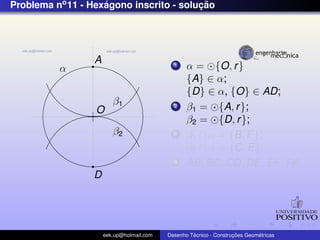 Problema no 11 - Hexagono inscrito - solucao
                    ´                    ¸˜




                  A
          α                                  1    α = {O, r }
                                                  {A} ∈ α;
                                                  {D} ∈ α, {O} ∈ AD;
                         β1
                  O
                                             2    β1 = {A, r };
                                                  β2 = {D, r };
                         β2                  3    β1 ∩ α = {B, F };
                                                  β2 ∩ α = {C, E};
                                             4    AB, BC, CD, DE, EF , FA;
                 D




                      eek.up@hotmail.com            ´               ¸˜       ´
                                           Desenho Tecnico - Construcoes Geometricas
 