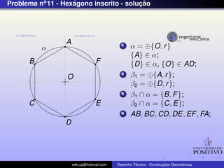 Problema no 11 - Hexagono inscrito - solucao
                    ´                    ¸˜




                  A
          α                                  1    α = {O, r }
                                                  {A} ∈ α;
      B                           F               {D} ∈ α, {O} ∈ AD;
                  O
                                             2    β1 = {A, r };
                                                  β2 = {D, r };
                                             3    β1 ∩ α = {B, F };
      C                           E               β2 ∩ α = {C, E};
                                             4    AB, BC, CD, DE, EF , FA;
                 D




                      eek.up@hotmail.com            ´               ¸˜       ´
                                           Desenho Tecnico - Construcoes Geometricas
 
