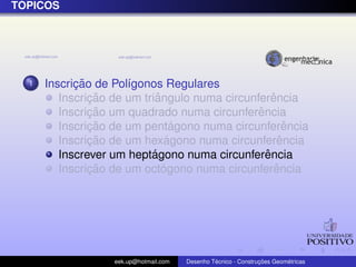 ´
TOPICOS




  1         ¸˜
      Inscricao de Pol´gonos Regulares
                      ı
               ¸˜           ˆ                      ˆ
         Inscricao de um triangulo numa circunferencia
               ¸˜                              ˆ
         Inscricao um quadrado numa circunferencia
               ¸˜                ´
         Inscricao de um pentagono numa circunferencia ˆ
               ¸˜              ´
         Inscricao de um hexagono numa circunferenciaˆ
                           ´                     ˆ
         Inscrever um heptagono numa circunferencia
               ¸˜             ´                     ˆ
         Inscricao de um octogono numa circunferencia




                   eek.up@hotmail.com            ´               ¸˜       ´
                                        Desenho Tecnico - Construcoes Geometricas
 