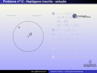 Problema no 12 - Heptagono inscrito - solucao
                     ´                    ¸˜


                                          1    α = {O, r }
                                               {A, B, C, D} ∈ α;
                                               AC⊥BD
                                               AC ∩ BD = {O}
          α
                                          2    β1 = {B, r };
                  O                       3    β1 ∩ α = {M, N};
                                          4    MN ∩ OB = {P};
                                          5    MP = AE
                                          6    AE = EF = FG = GH =
                                               = HI = IJ = JA
                                          7    AE, EF , FG, GH, HI, IJ, JA;



                   eek.up@hotmail.com            ´               ¸˜       ´
                                        Desenho Tecnico - Construcoes Geometricas
 