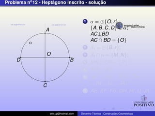 Problema no 12 - Heptagono inscrito - solucao
                     ´                    ¸˜


                                             1    α = {O, r }
                  A                               {A, B, C, D} ∈ α;
                                                  AC⊥BD
          α                                       AC ∩ BD = {O}
                                             2    β1 = {B, r };
                  O                          3    β1 ∩ α = {M, N};
     D                              B        4    MN ∩ OB = {P};
                                             5    MP = AE
                                             6    AE = EF = FG = GH =
                C                                 = HI = IJ = JA
                                             7    AE, EF , FG, GH, HI, IJ, JA;



                      eek.up@hotmail.com            ´               ¸˜       ´
                                           Desenho Tecnico - Construcoes Geometricas
 