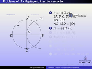 Problema no 12 - Heptagono inscrito - solucao
                     ´                    ¸˜


                                             1    α = {O, r }
                  A                               {A, B, C, D} ∈ α;
                                  β1
                                                  AC⊥BD
          α                                       AC ∩ BD = {O}
                                             2    β1 = {B, r };
                  O                          3    β1 ∩ α = {M, N};
     D                              B        4    MN ∩ OB = {P};
                                             5    MP = AE
                                             6    AE = EF = FG = GH =
                C                                 = HI = IJ = JA
                                             7    AE, EF , FG, GH, HI, IJ, JA;



                      eek.up@hotmail.com            ´               ¸˜       ´
                                           Desenho Tecnico - Construcoes Geometricas
 