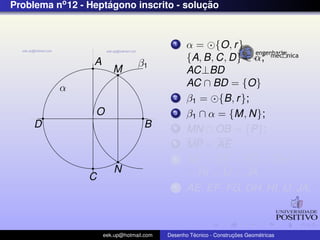Problema no 12 - Heptagono inscrito - solucao
                     ´                    ¸˜


                                             1    α = {O, r }
                  A                               {A, B, C, D} ∈ α;
                                  β1
                         M                        AC⊥BD
          α                                       AC ∩ BD = {O}
                                             2    β1 = {B, r };
                  O                          3    β1 ∩ α = {M, N};
     D                              B        4    MN ∩ OB = {P};
                                             5    MP = AE
                                             6    AE = EF = FG = GH =
                         N                        = HI = IJ = JA
                C
                                             7    AE, EF , FG, GH, HI, IJ, JA;



                      eek.up@hotmail.com            ´               ¸˜       ´
                                           Desenho Tecnico - Construcoes Geometricas
 