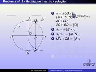 Problema no 12 - Heptagono inscrito - solucao
                     ´                    ¸˜


                                             1    α = {O, r }
                  A                               {A, B, C, D} ∈ α;
                                  β1
                         M                        AC⊥BD
          α                                       AC ∩ BD = {O}
                                             2    β1 = {B, r };
                  O                          3    β1 ∩ α = {M, N};
     D                    P         B        4    MN ∩ OB = {P};
                                             5    MP = AE
                                             6    AE = EF = FG = GH =
                         N                        = HI = IJ = JA
                C
                                             7    AE, EF , FG, GH, HI, IJ, JA;



                      eek.up@hotmail.com            ´               ¸˜       ´
                                           Desenho Tecnico - Construcoes Geometricas
 