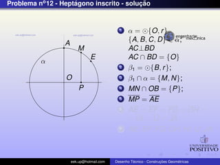 Problema no 12 - Heptagono inscrito - solucao
                     ´                    ¸˜


                                             1    α = {O, r }
                                                  {A, B, C, D} ∈ α;
                  A
                         M                        AC⊥BD
                                E                 AC ∩ BD = {O}
          α
                                             2    β1 = {B, r };
                  O                          3    β1 ∩ α = {M, N};
                          P                  4    MN ∩ OB = {P};
                                             5    MP = AE
                                             6    AE = EF = FG = GH =
                                                  = HI = IJ = JA
                                             7    AE, EF , FG, GH, HI, IJ, JA;



                      eek.up@hotmail.com            ´               ¸˜       ´
                                           Desenho Tecnico - Construcoes Geometricas
 