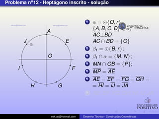 Problema no 12 - Heptagono inscrito - solucao
                     ´                    ¸˜


                                             1    α = {O, r }
                                                  {A, B, C, D} ∈ α;
                  A
                                                  AC⊥BD
         J                      E                 AC ∩ BD = {O}
             α
                                             2    β1 = {B, r };
                  O                          3    β1 ∩ α = {M, N};
                                             4    MN ∩ OB = {P};
     I                              F        5    MP = AE
                                             6    AE = EF = FG = GH =
             H            G                       = HI = IJ = JA
                                             7    AE, EF , FG, GH, HI, IJ, JA;



                      eek.up@hotmail.com            ´               ¸˜       ´
                                           Desenho Tecnico - Construcoes Geometricas
 