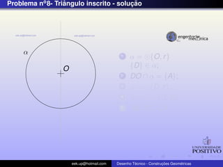 Problema no 8- Triangulo inscrito - solucao
                  ˆ                     ¸˜




     α                                      1    α = {O, r }
                 O                               {D} ∈ α;
                                            2    DO ∩ α = {A};
                                            3    β = {D, r };
                                            4    β ∩ α = {C, D};
                                            5    AB, BC, CA;




                     eek.up@hotmail.com            ´               ¸˜       ´
                                          Desenho Tecnico - Construcoes Geometricas
 