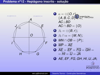 Problema no 12 - Heptagono inscrito - solucao
                     ´                    ¸˜


                                             1    α = {O, r }
                                                  {A, B, C, D} ∈ α;
                  A
                                                  AC⊥BD
         J                      E                 AC ∩ BD = {O}
             α
                                             2    β1 = {B, r };
                  O                          3    β1 ∩ α = {M, N};
                                             4    MN ∩ OB = {P};
     I                              F        5    MP = AE
                                             6    AE = EF = FG = GH =
             H            G                       = HI = IJ = JA
                                             7    AE, EF , FG, GH, HI, IJ, JA;



                      eek.up@hotmail.com            ´               ¸˜       ´
                                           Desenho Tecnico - Construcoes Geometricas
 