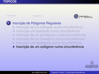 ´
TOPICOS




  1         ¸˜
      Inscricao de Pol´gonos Regulares
                      ı
               ¸˜           ˆ                      ˆ
         Inscricao de um triangulo numa circunferencia
               ¸˜                              ˆ
         Inscricao um quadrado numa circunferencia
               ¸˜                ´
         Inscricao de um pentagono numa circunferencia ˆ
               ¸˜              ´
         Inscricao de um hexagono numa circunferenciaˆ
                           ´                     ˆ
         Inscrever um heptagono numa circunferencia
               ¸˜             ´                     ˆ
         Inscricao de um octogono numa circunferencia




                   eek.up@hotmail.com            ´               ¸˜       ´
                                        Desenho Tecnico - Construcoes Geometricas
 
