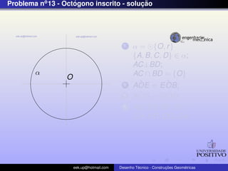 Problema no 13 - Octogono inscrito - solucao
                    ´                    ¸˜




                                             1    α = {O, r }
                                                  {A, B, C, D} ∈ α;
                                                  AC⊥BD;
        α                                         AC ∩ BD = {O}
                  O
                                             2      ˆ
                                                  AOE = E OB;ˆ
                                             3      ˆ
                                                  AOG = GOD; ˆ
                                             4    AE, EB, BF , FC,
                                                  CH, HD, DG, GA;




                      eek.up@hotmail.com            ´               ¸˜       ´
                                           Desenho Tecnico - Construcoes Geometricas
 