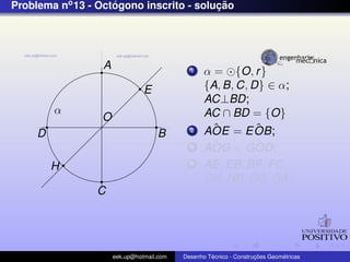 Problema no 13 - Octogono inscrito - solucao
                    ´                    ¸˜




                  A                          1    α = {O, r }
                                E                 {A, B, C, D} ∈ α;
                                                  AC⊥BD;
         α                                        AC ∩ BD = {O}
                  O
                                             2      ˆ
                                                  AOE = E OB;ˆ
     D                              B
                                             3      ˆ
                                                  AOG = GOD; ˆ
         H                                   4    AE, EB, BF , FC,
                                                  CH, HD, DG, GA;
                C




                      eek.up@hotmail.com            ´               ¸˜       ´
                                           Desenho Tecnico - Construcoes Geometricas
 
