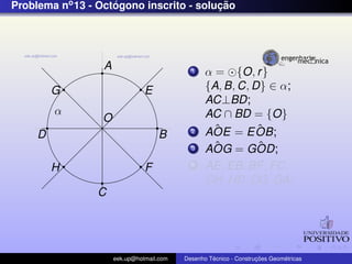 Problema no 13 - Octogono inscrito - solucao
                    ´                    ¸˜




                  A                          1    α = {O, r }
         G                      E                 {A, B, C, D} ∈ α;
                                                  AC⊥BD;
         α                                        AC ∩ BD = {O}
                  O
                                             2      ˆ
                                                  AOE = E OB;ˆ
     D                              B
                                             3      ˆ
                                                  AOG = GOD; ˆ
         H                      F            4    AE, EB, BF , FC,
                                                  CH, HD, DG, GA;
                C




                      eek.up@hotmail.com            ´               ¸˜       ´
                                           Desenho Tecnico - Construcoes Geometricas
 