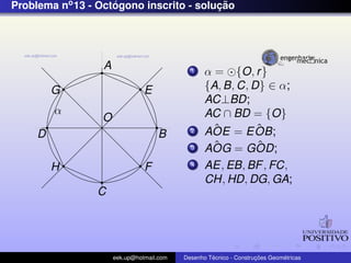 Problema no 13 - Octogono inscrito - solucao
                    ´                    ¸˜




                  A                          1    α = {O, r }
         G                      E                 {A, B, C, D} ∈ α;
                                                  AC⊥BD;
         α                                        AC ∩ BD = {O}
                  O
                                             2      ˆ
                                                  AOE = E OB;ˆ
     D                              B
                                             3      ˆ
                                                  AOG = GOD; ˆ
         H                      F            4    AE, EB, BF , FC,
                                                  CH, HD, DG, GA;
                C




                      eek.up@hotmail.com            ´               ¸˜       ´
                                           Desenho Tecnico - Construcoes Geometricas
 