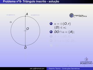 Problema no 8- Triangulo inscrito - solucao
                  ˆ                     ¸˜



                 A

     α                                      1    α = {O, r }
                 O                               {D} ∈ α;
                                            2    DO ∩ α = {A};
                                            3    β = {D, r };
                                            4    β ∩ α = {C, D};
                                            5    AB, BC, CA;
                D




                     eek.up@hotmail.com            ´               ¸˜       ´
                                          Desenho Tecnico - Construcoes Geometricas
 