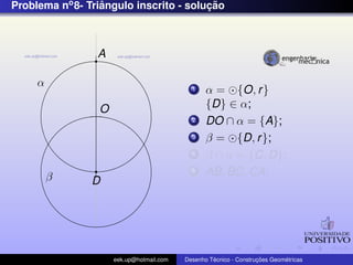 Problema no 8- Triangulo inscrito - solucao
                  ˆ                     ¸˜



                 A

     α                                      1    α = {O, r }
                 O                               {D} ∈ α;
                                            2    DO ∩ α = {A};
                                            3    β = {D, r };
                                            4    β ∩ α = {C, D};
         β
                                            5    AB, BC, CA;
                D




                     eek.up@hotmail.com            ´               ¸˜       ´
                                          Desenho Tecnico - Construcoes Geometricas
 