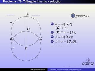 Problema no 8- Triangulo inscrito - solucao
                  ˆ                     ¸˜



                 A

     α                                      1    α = {O, r }
                 O                               {D} ∈ α;
                                            2    DO ∩ α = {A};
                                            3    β = {D, r };
     B                          C
                                            4    β ∩ α = {C, D};
         β
                                            5    AB, BC, CA;
                D




                     eek.up@hotmail.com            ´               ¸˜       ´
                                          Desenho Tecnico - Construcoes Geometricas
 