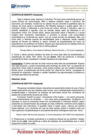 Língua Portuguesa para a Polícia Federal
Teoria e questões comentadas
Prof. Fabiano Sales – Aula 04
(CESPE/UnB-2008/STF-Adaptada)
Hoje o sistema isola, atomiza o indivíduo. Por isso seria importante pensar as
novas formas de comunicação. Mas o sistema também nega o indivíduo. Na
economia, por exemplo, mudam-se os valores de uso concreto e qualitativo para os
valores de troca geral e quantitativa. Na filosofia aparece o sujeito geral, não o
indivíduo. Então, a diferença é uma forma de crítica. Afirmar o indivíduo, não no
sentido neoliberal e egoísta, mas no sentido dessa idéia da diferença é um
argumento crítico. Em virtude disso, dessa discussão sobre a filosofia e o social
surgem dois momentos importantes: o primeiro é pensar uma comunidade
autorreflexiva e confrontar-se, assim, com as novas formas de ideologia. Mas, por
outro lado, a filosofia precisa da sensibilidade para o diferente, senão repetirá
apenas as formas do idêntico e, assim, fechará as possibilidades do novo, do
espontâneo e do autêntico na história. Espero que seja possível um diálogo entre as
duas posições em que ninguém tem a última palavra.
Miroslav Milovic. Comunidade da diferença. Relume Dumará, p. 131-2 (com adaptações).

3. Como o último período sintático do texto se inicia pela ideia de possibilidade, a
substituição do verbo “tem” (linha 13) por tenha, além de preservar a correção
gramatical do texto, ressaltaria o caráter hipotético do argumento.
Comentário: O último período do texto inicia-se pela ideia de possibilidade “Espero
que seja possível”, a qual é transmitida pelo emprego do verbo “ser” no presente do
subjuntivo. Esse modo é marcado, entre outras noções, por seu caráter hipotético.
Sendo assim, a substituição da forma verbal “ter” pela forma “tenha”, conjugada no
presente do subjuntivo, ressalta o caráter hipotético da argumentação e preserva a
correção gramatical do período.
Gabarito: Certo.
(CESPE/UnB-2007/TST-Adaptada)
Pesquisas constatam doses crescentes de pessimismo diante do que o futuro
esteja reservando aos que habitam este mundo, com a globalização exacerbando a
competitividade e colocando os Estados de bem-estar social nos corredores de
espera de cumprimento da pena de morte.
É preciso “investir no povo”, recomenda o Per Capita — um centro pensante,
criado recentemente na Austrália —, com seus dons progressistas. Configurar um
mercado no qual as empresas levem em consideração o interesse público, sejam
ampliados os compromissos de proteção ao meio ambiente e tenham como objetivo
o bem-estar dos indivíduos. A questão maior é saber como colocar em prática
essas belezas, num momento em que as lutas sociais sofrem o assédio cada vez
mais agressivo da globalização e as próprias barreiras ideológicas caem por terra.
Newton Carlos. Má hora das esquerdas. In: Correio Braziliense, 20/11/2007 (com adaptações).

4. Preserva-se a correção gramatical e a coerência textual ao se substituir “esteja”
(linha 2) por está, mas perde-se a ideia de hipótese, de possibilidade que o modo
subjuntivo confere ao verbo.
Prof.Fabiano Sales

www.estrategiaconcursos.com.br

10 de 72

Acesse www.baixarveloz.net

 