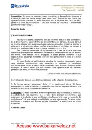 Língua Portuguesa para a Polícia Federal
Teoria e questões comentadas
Prof. Fabiano Sales – Aula 04
Comentário: Do ponto de vista das regras gramaticais e da coerência, é correta a
substituição da forma verbal “esteja” pela forma “está”. Entretanto, esta última, por
apresentar-se no presente do modo indicativo, traz a noção de fato certo, ou seja,
perde-se a ideia de possibilidade – uma das marcas do subjuntivo – apresentada
pela forma verbal “esteja”.
Gabarito: Certo.
(CESPE/UnB-2010/MPU)
As projeções sobre a economia para os próximos dez anos são alentadoras.
Se o Brasil mantiver razoável ritmo de crescimento nesse período, chegará ao final
da próxima década sem extrema pobreza. Algumas projeções chegam a apontar o
país como a primeira das atuais nações emergentes em condições de romper a
barreira do subdesenvolvimento e ingressar no restrito mundo rico.
Tais previsões baseiam-se na hipótese de que o país vai superar eventuais
obstáculos que impediriam a economia de crescer a ritmo continuado de 5% ao ano,
em média. Para realizar essas projeções, o Brasil precisa aumentar a sua
capacidade de poupança doméstica e investir mais para ampliar a oferta e se tornar
competitivo.
No lugar de alta carga tributária e estrutura de impostos inadequada, o país
deve priorizar investimentos que expandam a produção e contribuam
simultaneamente para o aumento de produtividade, como é o caso dos gastos com
educação. É dessa forma que são criadas boas oportunidades de trabalho,
geradoras de renda, de maneira sustentável.
O Globo, Editorial, 12/7/2010 (com adaptações).

Com relação às ideias e aspectos linguísticos do texto, julgue os itens seguintes.
5. As formas verbais “expandam” (linha 12) e “contribuam” (linha 12) foram
empregadas no modo subjuntivo porque estão inseridas em segmento de texto que
trata de fatos incertos, prováveis ou hipotéticos.
Comentário: O modo subjuntivo é marcado pela ideia de possibilidade, a incerteza,
a probabilidade. No segmento “(...) o país deve priorizar investimentos que
expandam a produção e que contribuam simultaneamente para o aumento de
produtividade”, há uma ideia de possibilidade, ou seja, algo incerto. Por essa razão,
justifica-se o emprego das formas verbais “expandam” e “contribuam” no modo
subjuntivo.
Gabarito: Certo.

Prof.Fabiano Sales

www.estrategiaconcursos.com.br

11 de 72

Acesse www.baixarveloz.net

 