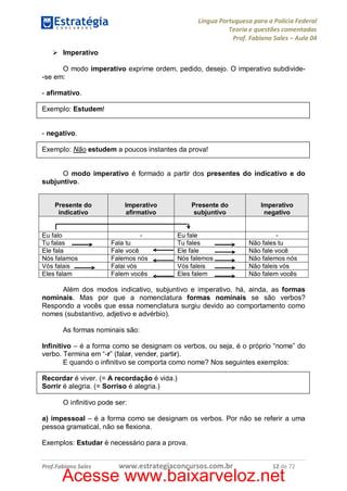 Língua Portuguesa para a Polícia Federal
Teoria e questões comentadas
Prof. Fabiano Sales – Aula 04
Ø Imperativo
O modo imperativo exprime ordem, pedido, desejo. O imperativo subdivide-se em:
- afirmativo.
Exemplo: Estudem!
- negativo.
Exemplo: Não estudem a poucos instantes da prova!
O modo imperativo é formado a partir dos presentes do indicativo e do
subjuntivo.
Presente do
indicativo
Eu falo
Tu falas
Ele fala
Nós falamos
Vós falais
Eles falam

Imperativo
afirmativo
Fala tu
Fale você
Falemos nós
Falai vós
Falem vocês

Presente do
subjuntivo
Eu fale
Tu fales
Ele fale
Nós falemos
Vós faleis
Eles falem

Imperativo
negativo
Não fales tu
Não fale você
Não falemos nós
Não faleis vós
Não falem vocês

Além dos modos indicativo, subjuntivo e imperativo, há, ainda, as formas
nominais. Mas por que a nomenclatura formas nominais se são verbos?
Respondo a vocês que essa nomenclatura surgiu devido ao comportamento como
nomes (substantivo, adjetivo e advérbio).
As formas nominais são:
Infinitivo – é a forma como se designam os verbos, ou seja, é o próprio “nome” do
verbo. Termina em “-r” (falar, vender, partir).
E quando o infinitivo se comporta como nome? Nos seguintes exemplos:
Recordar é viver. (= A recordação é vida.)
Sorrir é alegria. (= Sorriso é alegria.)
O infinitivo pode ser:
a) impessoal – é a forma como se designam os verbos. Por não se referir a uma
pessoa gramatical, não se flexiona.
Exemplos: Estudar é necessário para a prova.
Prof.Fabiano Sales

www.estrategiaconcursos.com.br

12 de 72

Acesse www.baixarveloz.net

 