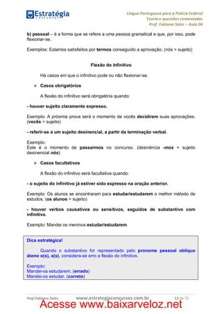 Língua Portuguesa para a Polícia Federal
Teoria e questões comentadas
Prof. Fabiano Sales – Aula 04
b) pessoal – é a forma que se refere a uma pessoa gramatical e que, por isso, pode
flexionar-se.
Exemplos: Estamos satisfeitos por termos conseguido a aprovação. (nós = sujeito)
Flexão do Infinitivo
Há casos em que o infinitivo pode ou não flexionar-se.
Ø Casos obrigatórios
A flexão do infinitivo será obrigatória quando:
- houver sujeito claramente expresso.
Exemplo: A próxima prova será o momento de vocês decidirem suas aprovações.
(vocês = sujeito)
- referir-se a um sujeito desinencial, a partir da terminação verbal.
Exemplo:
Este é o momento de passarmos no concurso. (desinência -mos = sujeito
desinencial nós)
Ø Casos facultativos
A flexão do infinitivo será facultativa quando:
- o sujeito do infinitivo já estiver sido expresso na oração anterior.
Exemplo: Os alunos se encontraram para estudar/estudarem o melhor método de
estudos. (os alunos = sujeito)
- houver verbos causativos ou sensitivos, seguidos de substantivo com
infinitivo.
Exemplo: Mandei os meninos estudar/estudarem.
Dica estratégica!
Quando o substantivo for representado pelo pronome pessoal oblíquo
átono o(s), a(s), considera-se erro a flexão do infinitivo.
Exemplo:
Mandei-os estudarem. (errado)
Mandei-os estudar. (correto)

Prof.Fabiano Sales

www.estrategiaconcursos.com.br

13 de 72

Acesse www.baixarveloz.net

 