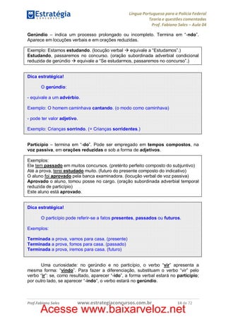 Língua Portuguesa para a Polícia Federal
Teoria e questões comentadas
Prof. Fabiano Sales – Aula 04
Gerúndio – indica um processo prolongado ou incompleto. Termina em “-ndo”.
Aparece em locuções verbais e em orações reduzidas.
Exemplo: Estamos estudando. (locução verbal à equivale a “Estudamos”.)
Estudando, passaremos no concurso. (oração subordinada adverbial condicional
reduzida de gerúndio à equivale a “Se estudarmos, passaremos no concurso”.)
Dica estratégica!
O gerúndio:
- equivale a um advérbio.
Exemplo: O homem caminhava cantando. (o modo como caminhava)
- pode ter valor adjetivo.
Exemplo: Crianças sorrindo. (= Crianças sorridentes.)
Particípio – termina em “-do”. Pode ser empregado em tempos compostos, na
voz passiva, em orações reduzidas e sob a forma de adjetivos.
Exemplos:
Ele tem passado em muitos concursos. (pretérito perfeito composto do subjuntivo)
Até a prova, terei estudado muito. (futuro do presente composto do indicativo)
O aluno foi aprovado pela banca examinadora. (locução verbal de voz passiva)
Aprovado o aluno, tomou posse no cargo. (oração subordinada adverbial temporal
reduzida de particípio)
Este aluno está aprovado.
Dica estratégica!
O particípio pode referir-se a fatos presentes, passados ou futuros.
Exemplos:
Terminada a prova, vamos para casa. (presente)
Terminada a prova, fomos para casa. (passado)
Terminada a prova, iremos para casa. (futuro)
Uma curiosidade: no gerúndio e no particípio, o verbo “vir” apresenta a
mesma forma: “vindo”. Para fazer a diferenciação, substituam o verbo “vir” pelo
verbo “ir”: se, como resultado, aparecer “-ido”, a forma verbal estará no particípio;
por outro lado, se aparecer “-indo”, o verbo estará no gerúndio.

Prof.Fabiano Sales

www.estrategiaconcursos.com.br

14 de 72

Acesse www.baixarveloz.net

 