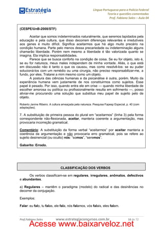 Língua Portuguesa para a Polícia Federal
Teoria e questões comentadas
Prof. Fabiano Sales – Aula 04
(CESPE/UnB-2008/STF)
Aceitar que somos indeterminados naturalmente, que seremos lapidados pela
educação e pela cultura, que disso decorrem diferenças relevantes e irredutíveis
aos genes é muito difícil. Significa aceitarmos que há algo muito precário na
condição humana. Parte pelo menos dessa precariedade ou indeterminação alguns
chamarão liberdade. Porém nem mesmo a liberdade é tão valorizada quanto se
imagina. Ela implica responsabilidades.
Parece que se busca conforto na condição de coisa. Se eu for objeto, isto é,
se eu for natureza, meus males independem de minha vontade. Aliás, o que está
em discussão não é tanto o que os causou, mas como resolvê-los: se eu puder
solucioná-los com um remédio ou uma cirurgia, não preciso responsabilizar-me, a
fundo, por eles. Tratarei a mim mesmo como um objeto.
A postura das ciências humanas e da psicanálise é outra, porém. Muito da
experiência humana vem justamente de nos constituirmos como sujeitos. Esse
papel é pesado. Por isso, quando entra ele em crise — quando minha liberdade de
escolher amorosa ou política ou profissionalmente resulta em sofrimento —, posso
aliviar-me procurando uma solução que substitua meu papel de sujeito pelo de
objeto.
Roberto Janine Ribeiro. A cultura ameaçada pela natureza. Pesquisa Fapesp Especial, p. 40 (com
adaptações).

7. A substituição de primeira pessoa do plural em “aceitarmos” (linha 3) pela forma
correspondente não-flexionada, aceitar, manteria coerente a argumentação, mas
provocaria incorreção gramatical.
Comentário: A substituição da forma verbal “aceitarmos” por aceitar manteria a
coerência da argumentação e não provocaria erro gramatical, pois se refere ao
sujeito desinencial (ou oculto) nós: “somos”, “seremos”.
Gabarito: Errado.

CLASSIFICAÇÃO DOS VERBOS
Os verbos classificam-se em regulares, irregulares, anômalos, defectivos
e abundantes.
a) Regulares – mantêm o paradigma (modelo) do radical e das desinências no
decorrer da conjugação.
Exemplos:
Falar: eu falo, tu falas, ele fala, nós falamos, vós falais, eles falam.

Prof.Fabiano Sales

www.estrategiaconcursos.com.br

16 de 72

Acesse www.baixarveloz.net

 