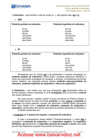 Língua Portuguesa para a Polícia Federal
Teoria e questões comentadas
Prof. Fabiano Sales – Aula 04
c) Anômalos – para facilitar a vida de vocês (rs...), são apenas dois: ser e ir.
Ø SER
Pretérito perfeito do indicativo
eu fui
tu foste
ele foi
nós fomos
vós fostes
eles foram

Pretérito imperfeito do indicativo
eu era
tu eras
ele era
nós éramos
vós éreis
eles eram

Ø IR
Pretérito perfeito do indicativo
eu fui
tu foste
ele foi
nós fomos
vós fostes
eles foram

Pretérito imperfeito do indicativo
eu ia
tu ias
ele ia
nós íamos
vós íeis
eles iam

Perceberam que os verbos ser e ir apresentam a mesma conjugação no
pretérito perfeito do indicativo? Sendo assim, somente poderemos identificar o
verbo que está sendo empregado ao visualizar o contexto. A semelhança de formas
ocorre, também, nos seguintes tempos verbais: pretérito mais-que-perfeito do
indicativo, pretérito imperfeito do subjuntivo e futuro do subjuntivo.
d) Defectivos – são verbos que, em sua conjugação, não apresentam todas as
formas (tempos, modos e pessoas). É na 3ª conjugação que se encontra a maioria
dos verbos defectivos.
De onde provém o defeito verbal? Futuros servidores da Polícia Federal, o
defeito verbal sempre se refere ao tempo presente, ou seja, nunca ao passado ou
ao futuro. Em outras palavras, quando nos referirmos a defeito verbal, deveremos
fazer essa relação com o presente do indicativo, presente do subjuntivo e
imperativo, sendo estes dois últimos derivados do primeiro (presente do indicativo).
O defeito verbal deve-se:
- à ausência da 1ª pessoa do singular no presente do indicativo.
E qual a consequência desse defeito? Consequentemente, o verbo não é
conjugado no presente do subjuntivo e no imperativo negativo. No imperativo
afirmativo, só apresentam as segundas pessoas do singular e plural, pois estas
provêm das respectivas pessoas do presente do indicativo.
Prof.Fabiano Sales

www.estrategiaconcursos.com.br

19 de 72

Acesse www.baixarveloz.net

 