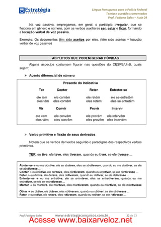 Língua Portuguesa para a Polícia Federal
Teoria e questões comentadas
Prof. Fabiano Sales – Aula 04
Na voz passiva, empregamos, em geral, o particípio irregular, que se
flexiona em gênero e número, com os verbos auxiliares ser, estar e ficar, formando
a locução verbal de voz passiva.
Exemplo: Os documentos têm sido aceitos por eles. (têm sido aceitos = locução
verbal de voz passiva)

ASPECTOS QUE PODEM GERAR DÚVIDAS
Alguns aspectos costumam figurar nas questões do CESPE/UnB, quais
sejam:
Ø Acento diferencial de número
Presente do Indicativo
Ter
ele tem
eles têm
Vir
ele vem
eles vêm

Conter

Reter

ele contém
eles contêm

ele retém
eles retêm

Convir
ele convém
eles convêm

Entreter-se
ele se entretém
eles se entretêm

Provir

Intervir

ele provém
eles provêm

ele intervém
eles intervêm

Ø Verbo primitivo e flexão de seus derivados
Notem que os verbos derivados seguirão o paradigma dos respectivos verbos
primitivos.
TER: eu tive, ele teve, eles tiveram, quando eu tiver, se ele tivesse ...
Abster-se à eu me abstive, ele se absteve, eles se abstiveram, quando eu me abstiver, se ele
se abstivesse ...
Conter à eu contive, ele conteve, eles contiveram, quando eu contiver, se ele contivesse ...
Deter à eu detive, ele deteve, eles detiveram, quando eu detiver, se ele detivesse ...
Entreter-se à eu me entretive, ele se entreteve, eles se entretiveram, quando eu me
entretiver, se ele se entretivesse ...
Manter à eu mantive, ele manteve, eles mantiveram, quando eu mantiver, se ele mantivesse
...
Obter à eu obtive, ele obteve, eles obtiveram, quando eu obtiver, se ele obtivesse ...
Reter à eu retive, ele reteve, eles retiveram, quando eu retiver, se ele retivesse ...

Prof.Fabiano Sales

www.estrategiaconcursos.com.br

22 de 72

Acesse www.baixarveloz.net

 
