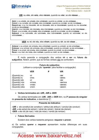 Língua Portuguesa para a Polícia Federal
Teoria e questões comentadas
Prof. Fabiano Sales – Aula 04
VIR: eu vim, ele veio, eles vieram, quando eu vier, se ele viesse ...
Advir à eu advim, ele adveio, eles advieram, quando eu advier, se ele adviesse ...
Convir à eu convim, ele conveio, eles convieram, quando eu convier, se ele conviesse ...
Desavir-se à eu me desavim, ele se desaveio, eles se desavieram, quando eu me desavier,
se ele se desaviesse ...
Intervir à eu intervim, ele interveio, eles intervieram, quando eu intervier, se ele interviesse ...
Provir à eu provim, ele proveio, eles provieram, quando eu provier, se ele proviesse ...
Sobrevir à eu sobrevim, ele sobreveio, eles sobrevieram, quando eu sobrevier, se ele
sobreviesse ...

VER: eu vi, ele viu, eles viram, quando eu vir, se ele visse ...
Antever à eu antevi, ele anteviu, eles anteviram, quando eu antevir, se ele antevisse ...
Entrever à eu entrevi, ele entreviu, eles entreviram, quando eu entrevir, se ele entrevisse ...
Prever à eu previ, ele previu, eles previram, quando eu previr, se ele previsse ...
Rever à eu revi, ele reviu, eles reviram, quando eu revir, se ele revisse ...

É muito parecida a conjugação dos verbos vir e ver no futuro do
subjuntivo. Notem, porém, que as formas verbais não se confundem:
Futuro do subjuntivo
(utilizem a conjunção “quando” para facilitar a conjugação)
VER
(Quando) eu
(Quando) tu
(Quando) ele
(Quando) nós
(Quando) vós
(Quando) eles

≠

vir
vires
vir
virmos
virdes
virem

VIR
vier
vieres
vier
viermos
vierdes
vierem

Ø Verbos terminados em -UIR, -AIR e -OER
Os verbos terminados em -UIR, -AIR e -OER têm, na 3ª pessoa do singular
do presente do indicativo, a desinência “i”:
Presente do Indicativo
-UIR à ele constitui (de constituir) / atribui (de atribuir) / conclui (de concluir)
-AIR à ele extrai (de extrair) / retrai (de retrair) / distrai (de distrair)
-OER à ele rói (de roer) / mói (de moer) / remói (de remoer)
Ø Falsos Derivados
Existem dois verbos bastante perigosos: requerer e prover.
a) Os verbos querer e requerer apresentam muitas diferenças em suas
conjugações.
Prof.Fabiano Sales

www.estrategiaconcursos.com.br

23 de 72

Acesse www.baixarveloz.net

 