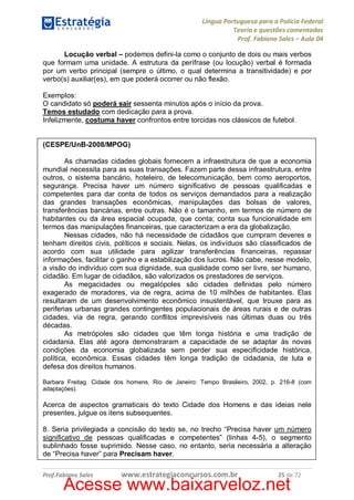 Língua Portuguesa para a Polícia Federal
Teoria e questões comentadas
Prof. Fabiano Sales – Aula 04
Locução verbal – podemos defini-la como o conjunto de dois ou mais verbos
que formam uma unidade. A estrutura da perífrase (ou locução) verbal é formada
por um verbo principal (sempre o último, o qual determina a transitividade) e por
verbo(s) auxiliar(es), em que poderá ocorrer ou não flexão.
Exemplos:
O candidato só poderá sair sessenta minutos após o início da prova.
Temos estudado com dedicação para a prova.
Infelizmente, costuma haver confrontos entre torcidas nos clássicos de futebol.
(CESPE/UnB-2008/MPOG)
As chamadas cidades globais fornecem a infraestrutura de que a economia
mundial necessita para as suas transações. Fazem parte dessa infraestrutura, entre
outros, o sistema bancário, hoteleiro, de telecomunicação, bem como aeroportos,
segurança. Precisa haver um número significativo de pessoas qualificadas e
competentes para dar conta de todos os serviços demandados para a realização
das grandes transações econômicas, manipulações das bolsas de valores,
transferências bancárias, entre outras. Não é o tamanho, em termos de número de
habitantes ou da área espacial ocupada, que conta; conta sua funcionalidade em
termos das manipulações financeiras, que caracterizam a era da globalização.
Nessas cidades, não há necessidade de cidadãos que cumpram deveres e
tenham direitos civis, políticos e sociais. Nelas, os indivíduos são classificados de
acordo com sua utilidade para agilizar transferências financeiras, repassar
informações, facilitar o ganho e a estabilização dos lucros. Não cabe, nesse modelo,
a visão do indivíduo com sua dignidade, sua qualidade como ser livre, ser humano,
cidadão. Em lugar de cidadãos, são valorizados os prestadores de serviços.
As megacidades ou megalópoles são cidades definidas pelo número
exagerado de moradores, via de regra, acima de 10 milhões de habitantes. Elas
resultaram de um desenvolvimento econômico insustentável, que trouxe para as
periferias urbanas grandes contingentes populacionais de áreas rurais e de outras
cidades, via de regra, gerando conflitos imprevisíveis nas últimas duas ou três
décadas.
As metrópoles são cidades que têm longa história e uma tradição de
cidadania. Elas até agora demonstraram a capacidade de se adaptar às novas
condições da economia globalizada sem perder sua especificidade histórica,
política, econômica. Essas cidades têm longa tradição de cidadania, de luta e
defesa dos direitos humanos.
Barbara Freitag. Cidade dos homens. Rio de Janeiro: Tempo Brasileiro, 2002, p. 216-8 (com
adaptações).

Acerca de aspectos gramaticais do texto Cidade dos Homens e das ideias nele
presentes, julgue os itens subsequentes.
8. Seria privilegiada a concisão do texto se, no trecho “Precisa haver um número
significativo de pessoas qualificadas e competentes” (linhas 4-5), o segmento
sublinhado fosse suprimido. Nesse caso, no entanto, seria necessária a alteração
de “Precisa haver” para Precisam haver.
Prof.Fabiano Sales

www.estrategiaconcursos.com.br

25 de 72

Acesse www.baixarveloz.net

 