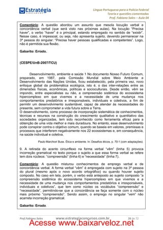 Língua Portuguesa para a Polícia Federal
Teoria e questões comentadas
Prof. Fabiano Sales – Aula 04
Comentário: A questão abordou um assunto que mescla locução verbal e
concordância verbal (que será visto nas próximas aulas). Na locução “Precisa
haver”, o verbo “haver” é o principal, estando empregado no sentido de “existir”.
Nesse caso, é impessoal, ou seja, não apresenta sujeito, devendo permanecer na
3ª pessoa do singular: “Precisa haver pessoas qualificadas e competentes”. Logo,
não é permitida sua flexão.
Gabarito: Errado.
(CESPE/UnB-2007/TCU)
Desenvolvimento, ambiente e saúde 1 No documento Nosso Futuro Comum,
preparado, em 1987, pela Comissão Mundial sobre Meio Ambiente e
Desenvolvimento das Nações Unidas, ficou estabelecido, pela primeira vez, novo
enfoque global da problemática ecológica, isto é, o das inter-relações entre as
dimensões físicas, econômicas, políticas e socioculturais. Desde então, vêm se
impondo, entre especialistas ou não, a compreensão sistêmica do ecossistema
hipercomplexo em que vivemos e a necessidade de uma mudança nos
comportamentos predatórios e irresponsáveis, individuais e coletivos, a fim de
permitir um desenvolvimento sustentável, capaz de atender às necessidades do
presente, sem comprometer a vida futura sobre a Terra.
O desenvolvimento, como processo de incorporação sistemática de conhecimentos,
técnicas e recursos na construção do crescimento qualitativo e quantitativo das
sociedades organizadas, tem sido reconhecido como ferramenta eficaz para a
obtenção de uma vida melhor e mais duradoura. No entanto, esse desenvolvimento
pode conspirar contra o objetivo comum, quando se baseia em valores, premissas e
processos que interferem negativamente nos 22 ecossistemas e, em consequência,
na saúde individual e coletiva.
Paulo Marchiori Buss. Ética e ambiente. In: Desafios éticos, p. 70-1 (com adaptações).

9. A retirada do acento circunflexo na forma verbal “vêm” (linha 5) provoca
incorreção gramatical no texto porque o sujeito a que essa forma verbal se refere
tem dois núcleos: “compreensão” (linha 6) e “necessidade” (linha 7).
Comentário: A questão misturou conhecimentos de emprego verbal e de
concordância verbal. A forma verbal “vêm” é empregada com sujeito na 3ª pessoa
do plural (mesmo após o novo acordo ortográfico) ou quando houver sujeito
composto. No caso em tela, porém, o verbo está anteposto ao sujeito composto “a
compreensão sistêmica do ecossistema hipercomplexo em que vivemos e a
necessidade de uma mudança nos comportamentos predatórios e irresponsáveis,
individuais e coletivos”, que tem como núcleo os vocábulos “compreensão” e
“necessidade”, permitindo-se que a concordância se faça somente com o núcleo
mais próximo “compreensão”. Sendo assim, o emprego no singular “vem” não
acarreta incorreção gramatical.
Gabarito: Errado.

Prof.Fabiano Sales

www.estrategiaconcursos.com.br

26 de 72

Acesse www.baixarveloz.net

 
