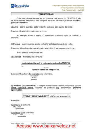 Língua Portuguesa para a Polícia Federal
Teoria e questões comentadas
Prof. Fabiano Sales – Aula 04
VOZES VERBAIS
Outro assunto que sempre se faz presente nas provas do CESPE/UnB são
as vozes verbais. De acordo com o sujeito, as vozes verbais tripartem-se em ativa,
passiva e reflexiva.
a) Ativa – ocorre quando a ação verbal for praticada pelo sujeito do verbo.
Exemplo: O veterinário vacinou o cachorro.
No exemplo acima, o sujeito “O veterinário” praticou a ação de “vacinar” o
cachorro.
b) Passiva – ocorre quando a ação verbal for sofrida pelo sujeito do verbo.
Exemplos: O cachorro foi vacinado pelo veterinário. / Vacinou-se o cachorro.
A voz passiva subdivide-se em:
a) Analítica – formada pela estrutura:
verbo(s) auxiliar(es) + verbo principal no PARTICÍPIO
locução verbal de voz passiva.
Exemplo: O cachorro foi vacinado pelo veterinário.
loc. verbal
de voz
passiva

b) Sintética (ou pronominal) – sempre ocorrerá com a estrutura formada por um
verbo transitivo direto, seguido da partícula SE, denominada pronome
apassivador.
VERBO TRANSITIVO DIRETO + SE (pron. apassivador)
Exemplos:
Vacinou-se o cachorro.
VTD pron.
apassivador

Vacinaram-se os cachorros.
VTD

pron.
apassivador

Prof.Fabiano Sales

www.estrategiaconcursos.com.br

27 de 72

Acesse www.baixarveloz.net

 