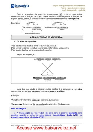 Língua Portuguesa para a Polícia Federal
Teoria e questões comentadas
Prof. Fabiano Sales – Aula 04
Com o acréscimo da partícula apassivadora SE, o termo que antes
desempenhava a função de objeto direto passará a desempenhar a função de
sujeito. Sendo, assim, a concordância do verbo com este elemento é obrigatória.
Exemplos:
Vacinaram o cachorro.
objeto direto

Vacinaram-se os cachorros.
sujeito

sujeito indeterminado

A TRANSPOSIÇÃO DE VOZ VERBAL
Ø Da ativa para passiva:
1º) o objeto direto da ativa torna-se sujeito da passiva;
2º) o tempo verbal da voz ativa permanece inalterado na voz passiva;
3º) o sujeito da ativa torna-se agente da passiva.
Vejam a transposição:
O veterinário vacinou o cachorro.
sujeito

VTD

OD

O cachorro foi vacinado pelo veterinário.
sujeito

loc. verbal de
voz passiva

agente da passiva

Uma dica que ajuda a eliminar muitas opções é a seguinte: a voz ativa
sempre terá um verbo a menos do que a voz passiva analítica.
Exemplo:
Voz ativa: O veterinário vacinou o cachorro. (um verbo)
Voz passiva: O cachorro foi vacinado pelo veterinário. (dois verbos)
Dica estratégica!
Ø A transposição de voz verbal (da ativa para a passiva) somente será
possível quando o verbo da ativa assumir transitividade direta (VTD) ou
transitividade direta e indireta (VTDI).

Prof.Fabiano Sales

www.estrategiaconcursos.com.br

28 de 72

Acesse www.baixarveloz.net

 