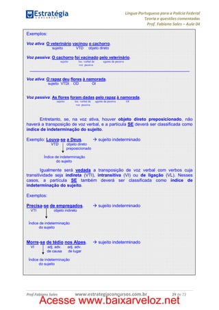 Língua Portuguesa para a Polícia Federal
Teoria e questões comentadas
Prof. Fabiano Sales – Aula 04
Exemplos:
Voz ativa: O veterinário vacinou o cachorro.
sujeito

VTD

objeto direto

Voz passiva: O cachorro foi vacinado pelo veterinário.
sujeito

loc. verbal de
voz passiva

agente da passiva

_________________________________________________________________
Voz ativa: O rapaz deu flores à namorada.
sujeito VTDI

OD

OI

Voz passiva: As flores foram dadas pelo rapaz à namorada.
sujeito

loc. verbal de
voz passiva

agente da passiva

OI

Entretanto, se, na voz ativa, houver objeto direto preposicionado, não
haverá a transposição de voz verbal, e a partícula SE deverá ser classificada como
índice de indeterminação do sujeito.
Exemplo: Louva-se a Deus.
VTD

à sujeito indeterminado

objeto direto
preposicionado

Índice de indeterminação
do sujeito

Igualmente será vedada a transposição de voz verbal com verbos cuja
transitividade seja indireta (VTI), intransitiva (VI) ou de ligação (VL). Nesses
casos, a partícula SE também deverá ser classificada como índice de
indeterminação do sujeito.
Exemplos:
Precisa-se de empregados.
VTI

à sujeito indeterminado

objeto indireto

Índice de indeterminação
do sujeito

Morre-se de tédio nos Alpes.
VI

adj. adv.
de causa

à sujeito indeterminado

adj. adv.
de lugar

Índice de indeterminação
do sujeito

Prof.Fabiano Sales

www.estrategiaconcursos.com.br

29 de 72

Acesse www.baixarveloz.net

 