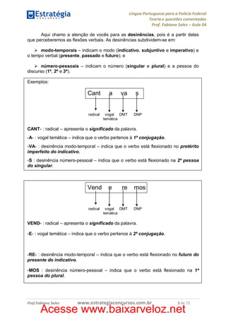 Língua Portuguesa para a Polícia Federal
Teoria e questões comentadas
Prof. Fabiano Sales – Aula 04
Aqui chamo a atenção de vocês para as desinências, pois é a partir delas
que perceberemos as flexões verbais. As desinências subdividem-se em:
Ø modo-temporais – indicam o modo (indicativo, subjuntivo e imperativo) e
o tempo verbal (presente, passado e futuro); e
Ø número-pessoais – indicam o número (singular e plural) e a pessoa do
discurso (1ª, 2ª e 3ª).
Exemplos:

Cant

radical

a

va

vogal DMT
temática

s

DNP

CANT- : radical – apresenta o significado da palavra.
-A- : vogal temática – indica que o verbo pertence à 1ª conjugação.
-VA- : desinência modo-temporal – indica que o verbo está flexionado no pretérito
imperfeito do indicativo.
-S : desinência número-pessoal – indica que o verbo está flexionado na 2ª pessoa
do singular.

Vend

radical

e

re

vogal DMT
temática

mos

DNP

VEND- : radical – apresenta o significado da palavra.
-E- : vogal temática – indica que o verbo pertence à 2ª conjugação.

-RE- : desinência modo-temporal – indica que o verbo está flexionado no futuro do
presente do indicativo.
-MOS : desinência número-pessoal – indica que o verbo está flexionado na 1ª
pessoa do plural.

Prof.Fabiano Sales

www.estrategiaconcursos.com.br

3 de 72

Acesse www.baixarveloz.net

 