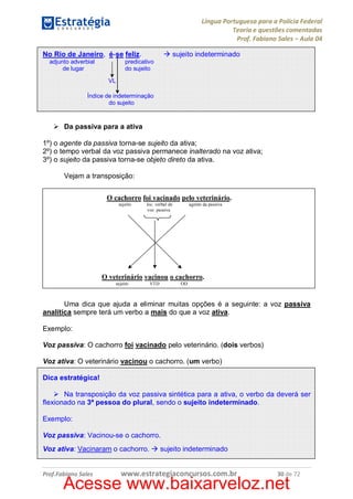 Língua Portuguesa para a Polícia Federal
Teoria e questões comentadas
Prof. Fabiano Sales – Aula 04
No Rio de Janeiro, é-se feliz.
adjunto adverbial
de lugar

à sujeito indeterminado

predicativo
do sujeito
VL

Índice de indeterminação
do sujeito

Ø Da passiva para a ativa
1º) o agente da passiva torna-se sujeito da ativa;
2º) o tempo verbal da voz passiva permanece inalterado na voz ativa;
3º) o sujeito da passiva torna-se objeto direto da ativa.
Vejam a transposição:
O cachorro foi vacinado pelo veterinário.
sujeito

loc. verbal de
voz passiva

agente da passiva

O veterinário vacinou o cachorro.
sujeito

VTD

OD

Uma dica que ajuda a eliminar muitas opções é a seguinte: a voz passiva
analítica sempre terá um verbo a mais do que a voz ativa.
Exemplo:
Voz passiva: O cachorro foi vacinado pelo veterinário. (dois verbos)
Voz ativa: O veterinário vacinou o cachorro. (um verbo)
Dica estratégica!
Ø Na transposição da voz passiva sintética para a ativa, o verbo da deverá ser
flexionado na 3ª pessoa do plural, sendo o sujeito indeterminado.
Exemplo:
Voz passiva: Vacinou-se o cachorro.
Voz ativa: Vacinaram o cachorro. à sujeito indeterminado

Prof.Fabiano Sales

www.estrategiaconcursos.com.br

30 de 72

Acesse www.baixarveloz.net

 