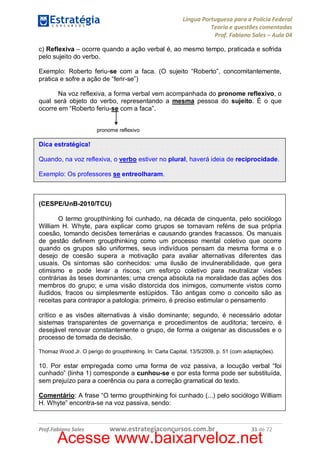 Língua Portuguesa para a Polícia Federal
Teoria e questões comentadas
Prof. Fabiano Sales – Aula 04
c) Reflexiva – ocorre quando a ação verbal é, ao mesmo tempo, praticada e sofrida
pelo sujeito do verbo.
Exemplo: Roberto feriu-se com a faca. (O sujeito “Roberto”, concomitantemente,
pratica e sofre a ação de “ferir-se”)
Na voz reflexiva, a forma verbal vem acompanhada do pronome reflexivo, o
qual será objeto do verbo, representando a mesma pessoa do sujeito. É o que
ocorre em “Roberto feriu-se com a faca”.
pronome reflexivo

Dica estratégica!
Quando, na voz reflexiva, o verbo estiver no plural, haverá ideia de reciprocidade.
Exemplo: Os professores se entreolharam.

(CESPE/UnB-2010/TCU)
O termo groupthinking foi cunhado, na década de cinquenta, pelo sociólogo
William H. Whyte, para explicar como grupos se tornavam reféns de sua própria
coesão, tomando decisões temerárias e causando grandes fracassos. Os manuais
de gestão definem groupthinking como um processo mental coletivo que ocorre
quando os grupos são uniformes, seus indivíduos pensam da mesma forma e o
desejo de coesão supera a motivação para avaliar alternativas diferentes das
usuais. Os sintomas são conhecidos: uma ilusão de invulnerabilidade, que gera
otimismo e pode levar a riscos; um esforço coletivo para neutralizar visões
contrárias às teses dominantes; uma crença absoluta na moralidade das ações dos
membros do grupo; e uma visão distorcida dos inimigos, comumente vistos como
iludidos, fracos ou simplesmente estúpidos. Tão antigas como o conceito são as
receitas para contrapor a patologia: primeiro, é preciso estimular o pensamento
crítico e as visões alternativas à visão dominante; segundo, é necessário adotar
sistemas transparentes de governança e procedimentos de auditoria; terceiro, é
desejável renovar constantemente o grupo, de forma a oxigenar as discussões e o
processo de tomada de decisão.
Thomaz Wood Jr. O perigo do groupthinking. In: Carta Capital, 13/5/2009, p. 51 (com adaptações).

10. Por estar empregada como uma forma de voz passiva, a locução verbal “foi
cunhado” (linha 1) corresponde a cunhou-se e por esta forma pode ser substituída,
sem prejuízo para a coerência ou para a correção gramatical do texto.
Comentário: A frase “O termo groupthinking foi cunhado (...) pelo sociólogo William
H. Whyte” encontra-se na voz passiva, sendo:

Prof.Fabiano Sales

www.estrategiaconcursos.com.br

31 de 72

Acesse www.baixarveloz.net

 