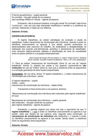 Língua Portuguesa para a Polícia Federal
Teoria e questões comentadas
Prof. Fabiano Sales – Aula 04
O termo groupthinking – sujeito paciente
foi cunhado – locução verbal de voz passiva
pelo sociólogo William H. Whyte – agente da passiva
Entretanto, não é possível substituir a locução verbal “foi cunhado” pela forma
“cunhou-se”, uma vez que esta expressão modificaria o sentido e a coerência do
período, implicando a noção de voz reflexiva.
Gabarito: Errado.
(CESPE/UnB-2010/INCA)
O regime trabalhista, ao adotar estratégias de proteção à saúde do
trabalhador, institui mecanismos de monitoração dos indivíduos, visando a evitar ou
identificar precocemente os agravos à sua saúde, quando produzidos ou
desencadeados pelo exercício do trabalho. Ao estabelecer a obrigatoriedade na
realização dos exames pré-admissional, periódico e demissional do trabalhador,
criou recursos médico-periciais voltados à identificação do nexo da causalidade
entre os danos sofridos e a ocupação desempenhada.
Elias Tavares de Araújo. Perícia médica. In: José E. Assad (Coord.). Desafios
éticos. Brasília: Conselho Federal de Medicina, 1993, p. 241 (com adaptações).

11. Para se realçar “mecanismos de monitoração” (linha 2), em vez de “regime
trabalhista” (linhas 1), poderia ser usada a voz passiva, escrevendo-se são
instituídos em vez de “institui” (linha 2), sem que a coerência entre os argumentos
e a correção gramatical do texto fossem prejudicadas.
Comentário: Na voz ativa, temos “O regime trabalhista (...) institui mecanismos de
monitoração dos indivíduos”, sendo:
O regime trabalhista – sujeito
institui – verbo
mecanismos de monitoração de indivíduos – objeto direto
Transpondo a frase acima para a voz passiva, teremos:
“Mecanismos de monitoração dos indivíduos são instituídos pelo regime trabalhista”,
em que:
Mecanismos de monitoração dos indivíduos – sujeito paciente
são instituídos – locução verbal de voz passiva
pelo regime trabalhista – agente da passiva
Entretanto, o período original (voz ativa) nos traz o argumento de que “o
regime trabalhista (...) visa a evitar ou identificar precocemente os agravos à sua
saúde”, ideia que destoa da voz passiva, pois, segundo essa construção, os
mecanismos de monitoração de indivíduos são instituídos (...) visando a evitar
ou identificar precocemente os agravos à sua saúde. Sendo assim, a coerência
entre os argumentos seria prejudicada.
Gabarito: Errado.
Prof.Fabiano Sales

www.estrategiaconcursos.com.br

32 de 72

Acesse www.baixarveloz.net

 
