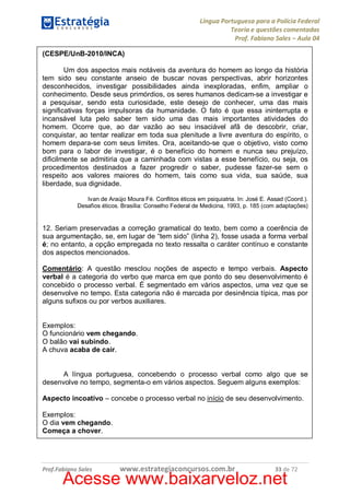 Língua Portuguesa para a Polícia Federal
Teoria e questões comentadas
Prof. Fabiano Sales – Aula 04
(CESPE/UnB-2010/INCA)
Um dos aspectos mais notáveis da aventura do homem ao longo da história
tem sido seu constante anseio de buscar novas perspectivas, abrir horizontes
desconhecidos, investigar possibilidades ainda inexploradas, enfim, ampliar o
conhecimento. Desde seus primórdios, os seres humanos dedicam-se a investigar e
a pesquisar, sendo esta curiosidade, este desejo de conhecer, uma das mais
significativas forças impulsoras da humanidade. O fato é que essa ininterrupta e
incansável luta pelo saber tem sido uma das mais importantes atividades do
homem. Ocorre que, ao dar vazão ao seu insaciável afã de descobrir, criar,
conquistar, ao tentar realizar em toda sua plenitude a livre aventura do espírito, o
homem depara-se com seus limites. Ora, aceitando-se que o objetivo, visto como
bom para o labor de investigar, é o benefício do homem e nunca seu prejuízo,
dificilmente se admitiria que a caminhada com vistas a esse benefício, ou seja, os
procedimentos destinados a fazer progredir o saber, pudesse fazer-se sem o
respeito aos valores maiores do homem, tais como sua vida, sua saúde, sua
liberdade, sua dignidade.
Ivan de Araújo Moura Fé. Conflitos éticos em psiquiatria. In: José E. Assad (Coord.).
Desafios éticos. Brasília: Conselho Federal de Medicina, 1993, p. 185 (com adaptações)

12. Seriam preservadas a correção gramatical do texto, bem como a coerência de
sua argumentação, se, em lugar de “tem sido” (linha 2), fosse usada a forma verbal
é; no entanto, a opção empregada no texto ressalta o caráter contínuo e constante
dos aspectos mencionados.
Comentário: A questão mesclou noções de aspecto e tempo verbais. Aspecto
verbal é a categoria do verbo que marca em que ponto do seu desenvolvimento é
concebido o processo verbal. É segmentado em vários aspectos, uma vez que se
desenvolve no tempo. Esta categoria não é marcada por desinência típica, mas por
alguns sufixos ou por verbos auxiliares.
Exemplos:
O funcionário vem chegando.
O balão vai subindo.
A chuva acaba de cair.
A língua portuguesa, concebendo o processo verbal como algo que se
desenvolve no tempo, segmenta-o em vários aspectos. Seguem alguns exemplos:
Aspecto incoativo – concebe o processo verbal no início de seu desenvolvimento.
Exemplos:
O dia vem chegando.
Começa a chover.

Prof.Fabiano Sales

www.estrategiaconcursos.com.br

33 de 72

Acesse www.baixarveloz.net

 