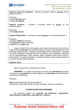 Língua Portuguesa para a Polícia Federal
Teoria e questões comentadas
Prof. Fabiano Sales – Aula 04
Aspecto cursivo (ou contínuo) – concebe o processo verbal no decorrer de seu
desenvolvimento.
Exemplos:
Os dias têm sido bons.
O balão vai subindo.
Aspecto concluso
desenvolvimento.

–

concebe

o

processo

verbal

no

término

de

seu

Exemplos:
O sol acaba de cair.
Aspecto frequentativo – concebe o processo repetido no seu desenvolvimento.
Exemplos:
O pássaro saltitava no terreiro.
Ele costumava andar de bicicleta.
Antigamente, eu bebia café.
Logo, no trecho “Um dos aspectos mais notáveis da aventura do homem ao
longo da história tem sido seu constante anseio de buscar novas perspectivas, abrir
horizontes desconhecidos, investigar possibilidades ainda inexploradas”, a locução
“tem sido” apresenta um aspecto contínuo e constante, com o processo no decorrer
de seu desenvolvimento. Seria possível, ainda, substituí-la pela forma verbal é,
preservando a correção gramatical e a coerência do texto, já que ambas pertencem
ao mesmo tempo verbal (presente).
Gabarito: Certo.
Agora, passaremos ao estudo dos pronomes.
PRONOME - é a classe de palavras que serve para representar (pronome
substantivo) ou acompanhar (pronome adjetivo) um substantivo, determinando-lhe
a extensão do significado.
Exemplos:
Essa porta está trancada. (pronome adjetivo)
Aquela porta, João tentou abri-la, mas não conseguiu. (pronome substantivo)
CLASSIFICAÇÃO DOS PRONOMES
Os pronomes podem ser pessoais, de tratamento,
demonstrativos, indefinidos, interrogativos e relativos.

Prof.Fabiano Sales

www.estrategiaconcursos.com.br

possessivos,

34 de 72

Acesse www.baixarveloz.net

 
