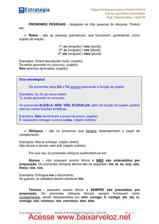 Língua Portuguesa para a Polícia Federal
Teoria e questões comentadas
Prof. Fabiano Sales – Aula 04
PRONOMES PESSOAIS - designam as três pessoas do discurso. Podem
ser:
Ø Retos - são as pessoas gramaticais, que funcionam, geralmente, como
sujeito da oração.
1ª: eu (singular) / nós (plural)
2ª: tu (singular) / vós (plural)
3ª: ele (singular) / eles (plural)
Exemplos: Ontem eu estudei muito. (sujeito)
Tu serás aprovado no concurso. (sujeito)
Nós seremos aprovados. (sujeito)
Dica estratégica!
Os pronomes retos EU e TU sempre exercerão a função de sujeito.
Exemplos: Eu fui ao curso ontem.
Tu serás aprovado no concurso.
Os pronomes ELE/ELA, NÓS, VÓS, ELES/ELAS, além da função de sujeito, podem
exercer outras funções sintáticas.
Exemplos: Eles terminaram a prova há pouco. (sujeito)
É necessário entregar a prova a eles. (objeto indireto)
Ø Oblíquos – são os pronomes que sempre desempenham o papel de
complemento.
Exemplos: Não o conheço. (objeto direto)
Não deram o devido valor a ti. (objeto indireto)
Por sua vez, os pronomes oblíquos subdividem-se em:
Átonos – não possuem acento tônico e NÃO são antecedidos por
preposição. Os pronomes oblíquos átonos são os seguintes: me, te, se, o(s), a(s),
lhe(s), nos, vos.
Exemplos: Entregue-me o documento.
Ao guarda, os cidadãos devem obedecer-lhe.
Tônicos - possuem acento tônico e SEMPRE são precedidos por
preposição. Os pronomes oblíquos tônicos sempre funcionam como
complementos, sendo representados por mim, comigo, ti, contigo, ele, ela, si,
consigo, nós, conosco, vós, convosco, eles, elas.

Prof.Fabiano Sales

www.estrategiaconcursos.com.br

35 de 72

Acesse www.baixarveloz.net

 