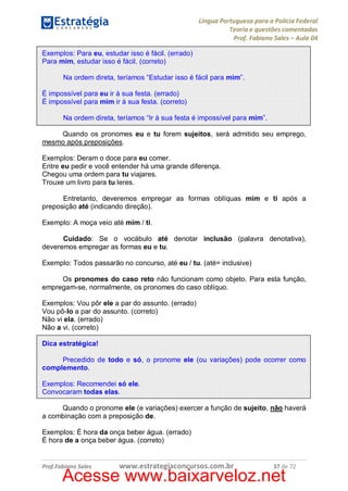 Língua Portuguesa para a Polícia Federal
Teoria e questões comentadas
Prof. Fabiano Sales – Aula 04
Exemplos: Para eu, estudar isso é fácil. (errado)
Para mim, estudar isso é fácil. (correto)
Na ordem direta, teríamos “Estudar isso é fácil para mim”.
É impossível para eu ir à sua festa. (errado)
É impossível para mim ir à sua festa. (correto)
Na ordem direta, teríamos “Ir à sua festa é impossível para mim”.
Quando os pronomes eu e tu forem sujeitos, será admitido seu emprego,
mesmo após preposições.
Exemplos: Deram o doce para eu comer.
Entre eu pedir e você entender há uma grande diferença.
Chegou uma ordem para tu viajares.
Trouxe um livro para tu leres.
Entretanto, deveremos empregar as formas oblíquas mim e ti após a
preposição até (indicando direção).
Exemplo: A moça veio até mim / ti.
Cuidado: Se o vocábulo até denotar inclusão (palavra denotativa),
deveremos empregar as formas eu e tu.
Exemplo: Todos passarão no concurso, até eu / tu. (até= inclusive)
Os pronomes do caso reto não funcionam como objeto. Para esta função,
empregam-se, normalmente, os pronomes do caso oblíquo.
Exemplos: Vou pôr ele a par do assunto. (errado)
Vou pô-lo a par do assunto. (correto)
Não vi ela. (errado)
Não a vi. (correto)
Dica estratégica!
Precedido de todo e só, o pronome ele (ou variações) pode ocorrer como
complemento.
Exemplos: Recomendei só ele.
Convocaram todas elas.
Quando o pronome ele (e variações) exercer a função de sujeito, não haverá
a combinação com a preposição de.
Exemplos: É hora da onça beber água. (errado)
É hora de a onça beber água. (correto)

Prof.Fabiano Sales

www.estrategiaconcursos.com.br

37 de 72

Acesse www.baixarveloz.net

 